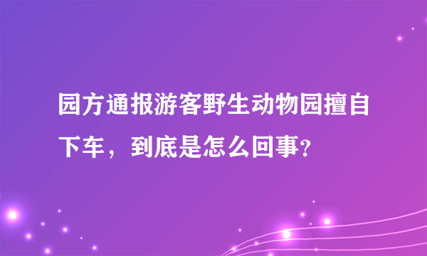 园方通报游客野生动物园擅自下车，到底是怎么回事？