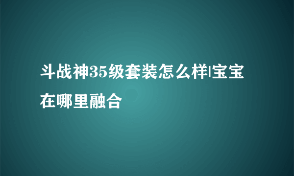 斗战神35级套装怎么样|宝宝在哪里融合