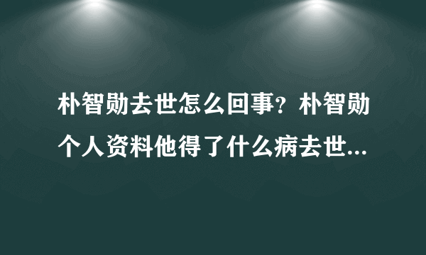 朴智勋去世怎么回事？朴智勋个人资料他得了什么病去世原因揭秘