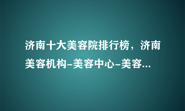 济南十大美容院排行榜，济南美容机构-美容中心-美容会所推荐，济南美容哪里好