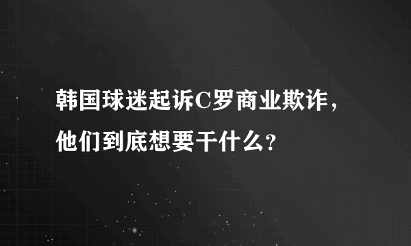 韩国球迷起诉C罗商业欺诈，他们到底想要干什么？