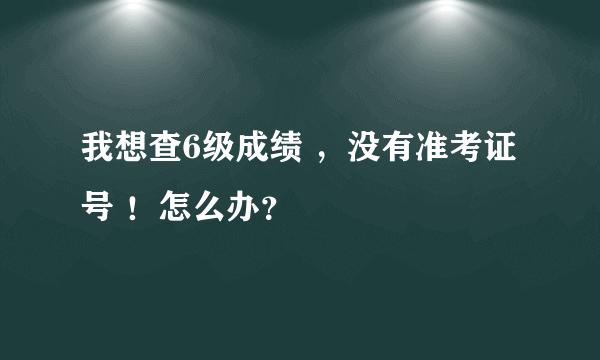 我想查6级成绩 ，没有准考证号 ！怎么办？