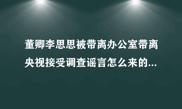 董卿李思思被带离办公室带离央视接受调查谣言怎么来的-飞外网