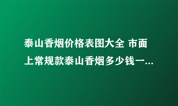 泰山香烟价格表图大全 市面上常规款泰山香烟多少钱一包(20种)