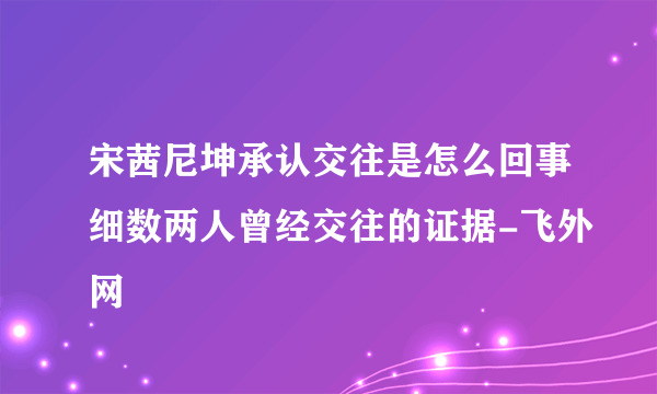 宋茜尼坤承认交往是怎么回事细数两人曾经交往的证据-飞外网