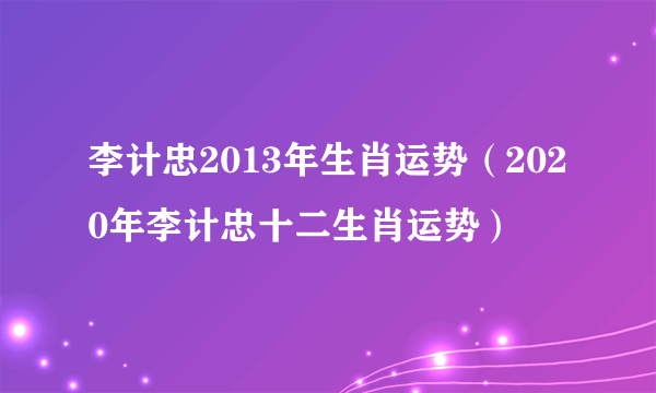 李计忠2013年生肖运势（2020年李计忠十二生肖运势）