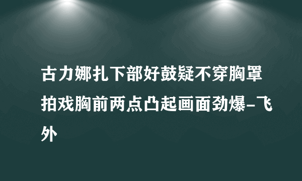 古力娜扎下部好鼓疑不穿胸罩拍戏胸前两点凸起画面劲爆-飞外