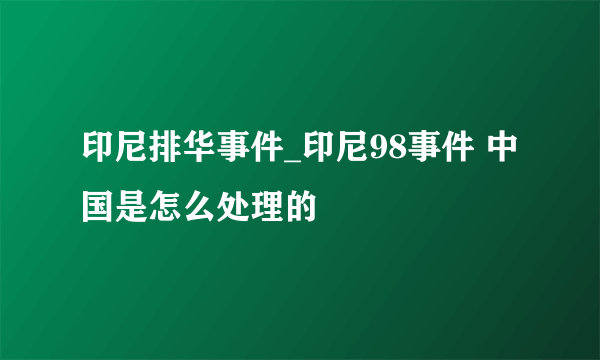 印尼排华事件_印尼98事件 中国是怎么处理的