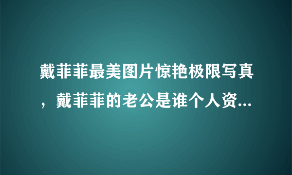 戴菲菲最美图片惊艳极限写真，戴菲菲的老公是谁个人资料_飞外网