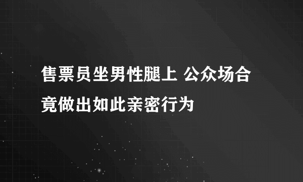 售票员坐男性腿上 公众场合竟做出如此亲密行为