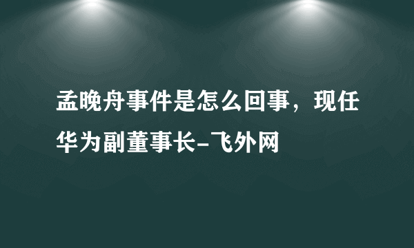 孟晚舟事件是怎么回事，现任华为副董事长-飞外网