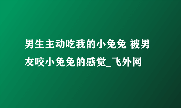 男生主动吃我的小兔兔 被男友咬小兔兔的感觉_飞外网