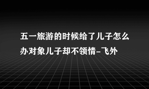 五一旅游的时候给了儿子怎么办对象儿子却不领情-飞外