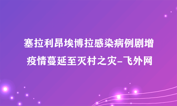 塞拉利昂埃博拉感染病例剧增 疫情蔓延至灭村之灾-飞外网