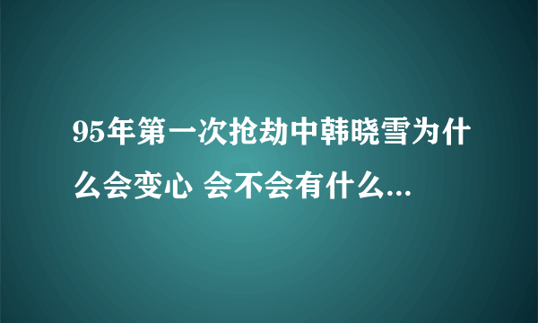 95年第一次抢劫中韩晓雪为什么会变心 会不会有什么难言之隐? 真心觉得还是晓雪好啊