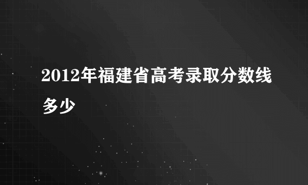 2012年福建省高考录取分数线多少