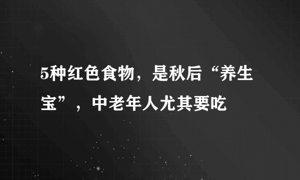 5种红色食物，是秋后“养生宝”，中老年人尤其要吃