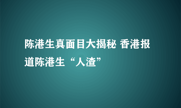 陈港生真面目大揭秘 香港报道陈港生“人渣”