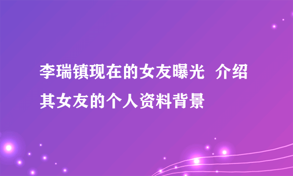 李瑞镇现在的女友曝光  介绍其女友的个人资料背景