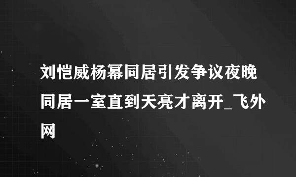 刘恺威杨幂同居引发争议夜晚同居一室直到天亮才离开_飞外网