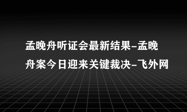 孟晚舟听证会最新结果-孟晚舟案今日迎来关键裁决-飞外网