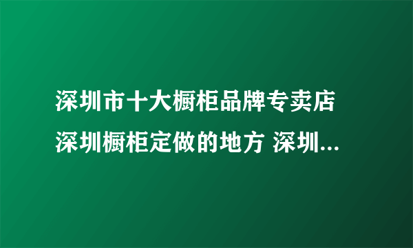 深圳市十大橱柜品牌专卖店 深圳橱柜定做的地方 深圳橱柜市场在哪里