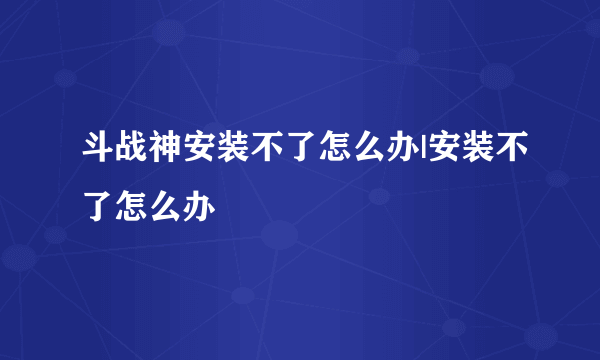 斗战神安装不了怎么办|安装不了怎么办