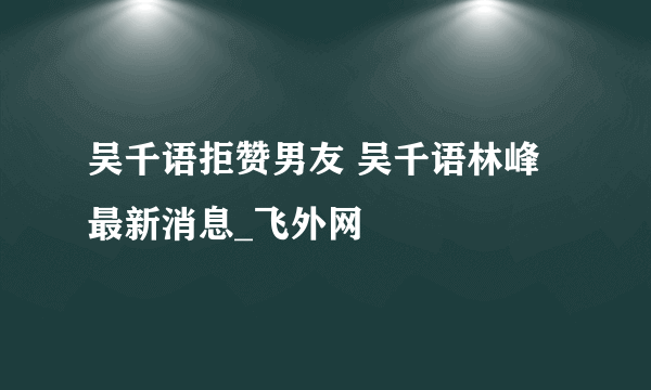 吴千语拒赞男友 吴千语林峰最新消息_飞外网