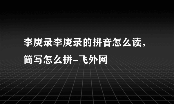 李庚录李庚录的拼音怎么读，简写怎么拼-飞外网