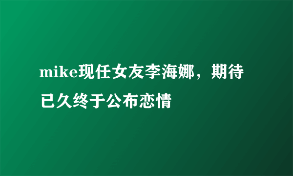 mike现任女友李海娜，期待已久终于公布恋情 