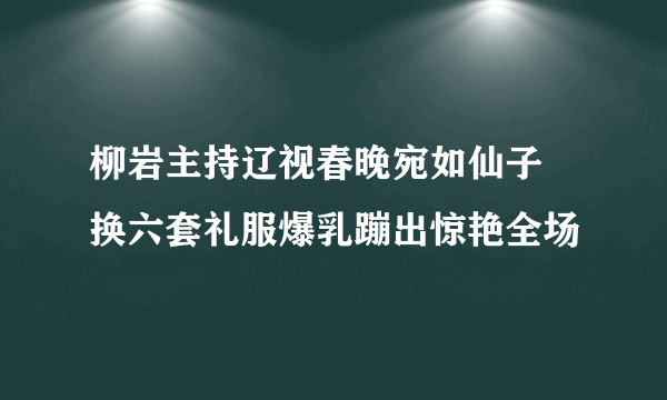 柳岩主持辽视春晚宛如仙子 换六套礼服爆乳蹦出惊艳全场