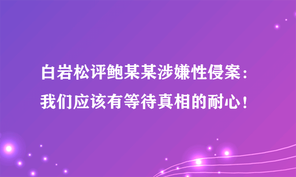 白岩松评鲍某某涉嫌性侵案：我们应该有等待真相的耐心！