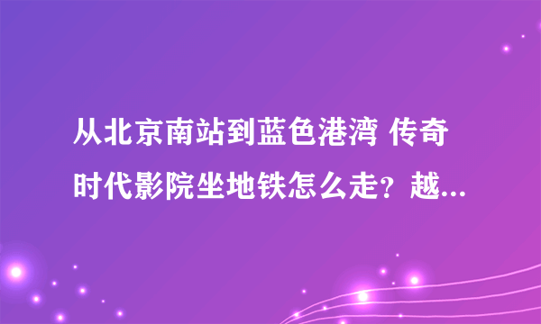 从北京南站到蓝色港湾 传奇时代影院坐地铁怎么走？越详细越好哦。。3扣~！