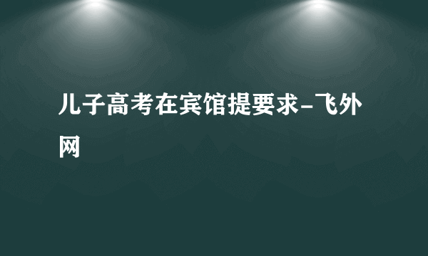 儿子高考在宾馆提要求-飞外网