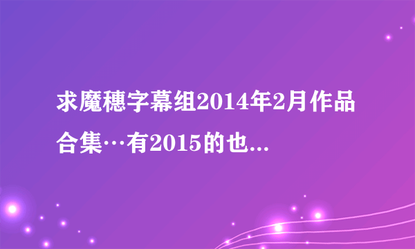 求魔穗字幕组2014年2月作品合集…有2015的也发过来吧…我要百度云的哦。。。