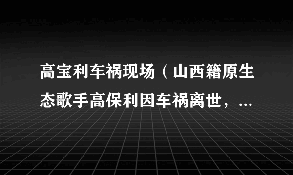 高宝利车祸现场（山西籍原生态歌手高保利因车祸离世，有哪些圈内好友为其发文悼念）