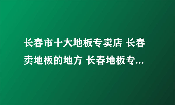 长春市十大地板专卖店 长春卖地板的地方 长春地板专卖店有哪些