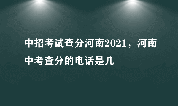 中招考试查分河南2021，河南中考查分的电话是几