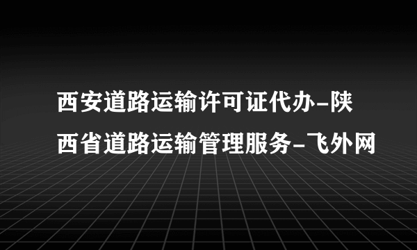 西安道路运输许可证代办-陕西省道路运输管理服务-飞外网