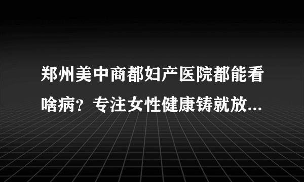 郑州美中商都妇产医院都能看啥病？专注女性健康铸就放心妇科品牌