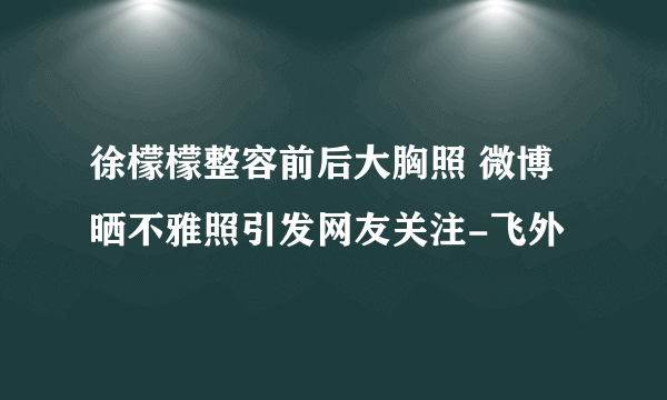 徐檬檬整容前后大胸照 微博晒不雅照引发网友关注-飞外