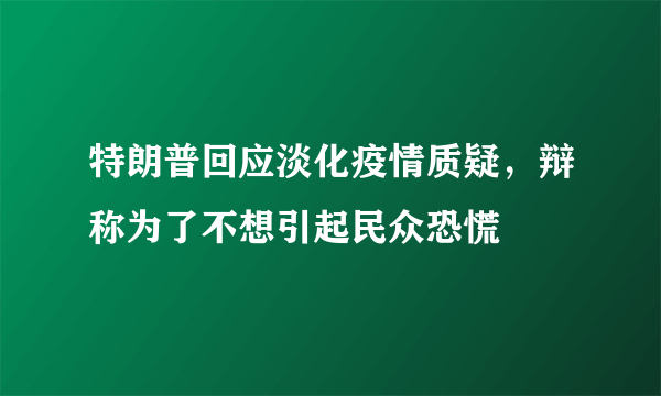 特朗普回应淡化疫情质疑，辩称为了不想引起民众恐慌