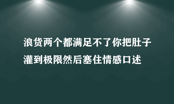 浪货两个都满足不了你把肚子灌到极限然后塞住情感口述