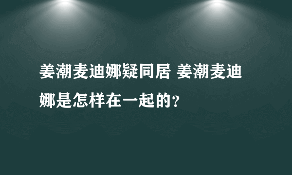 姜潮麦迪娜疑同居 姜潮麦迪娜是怎样在一起的？