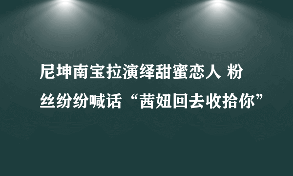 尼坤南宝拉演绎甜蜜恋人 粉丝纷纷喊话“茜妞回去收拾你”