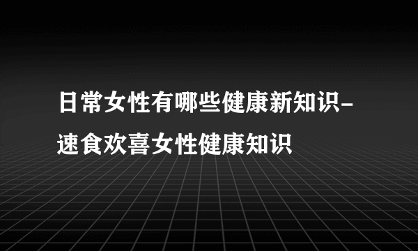 日常女性有哪些健康新知识-速食欢喜女性健康知识