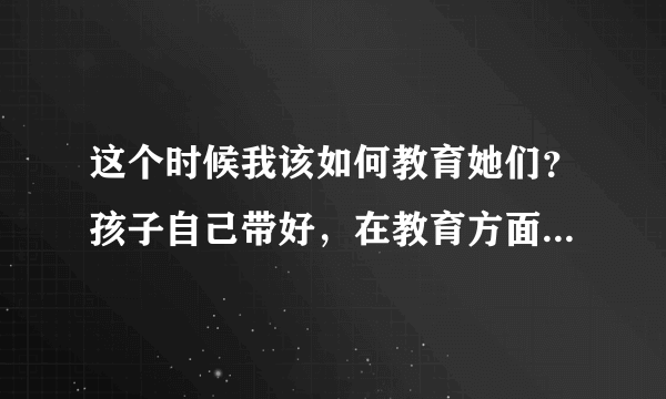 这个时候我该如何教育她们？孩子自己带好，在教育方面自己多给宝宝将就好了