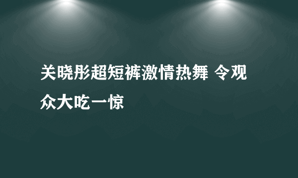 关晓彤超短裤激情热舞 令观众大吃一惊