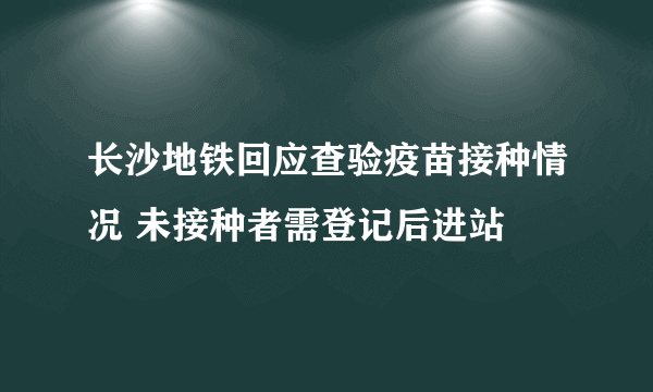 长沙地铁回应查验疫苗接种情况 未接种者需登记后进站