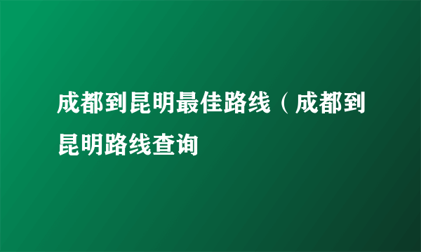 成都到昆明最佳路线（成都到昆明路线查询